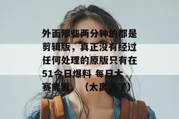 外面那些两分钟的都是剪辑版，真正没有经过任何处理的原版只有在51今日爆料 每日大赛能看。（太离谱了）