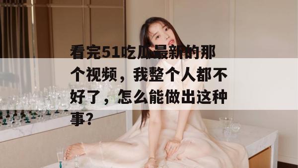 看完51吃瓜最新的那个视频，我整个人都不好了，怎么能做出这种事？