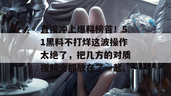 直接冲上爆料榜首！51黑料不打烊这波操作太绝了，把几方的对质视频全都放在了一起。