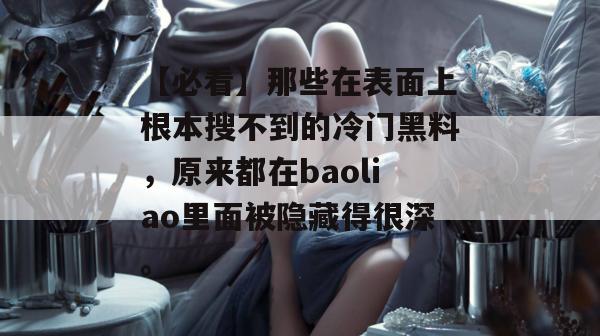 【必看】那些在表面上根本搜不到的冷门黑料，原来都在baoliao里面被隐藏得很深。