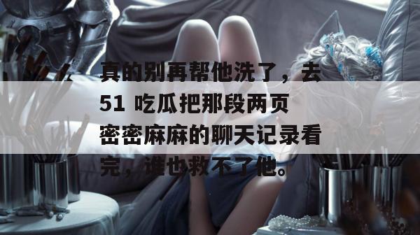真的别再帮他洗了，去51 吃瓜把那段两页密密麻麻的聊天记录看完，谁也救不了他。