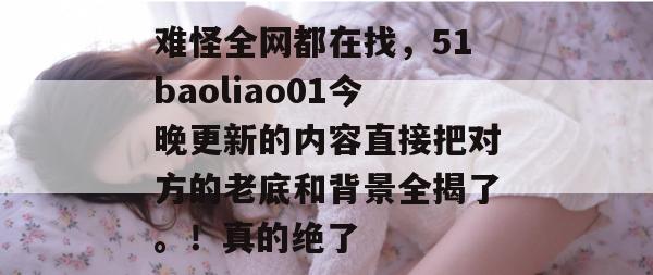 难怪全网都在找，51baoliao01今晚更新的内容直接把对方的老底和背景全揭了。！真的绝了