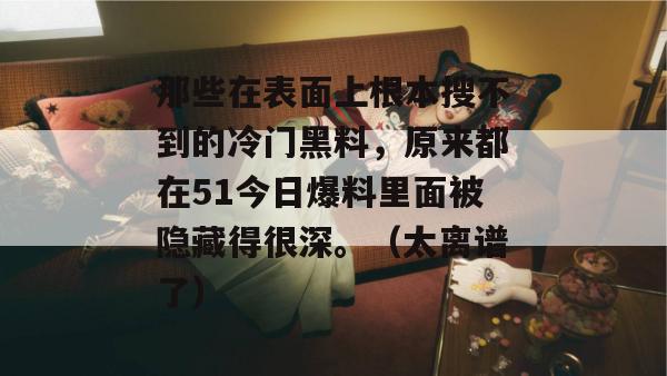 那些在表面上根本搜不到的冷门黑料,原来都在51今日爆料里面被隐藏得很深。(太离谱了) 那些在表面上根本搜不到的冷门黑料,原来都在51今日爆料里面被隐藏得很深。(太离谱了)