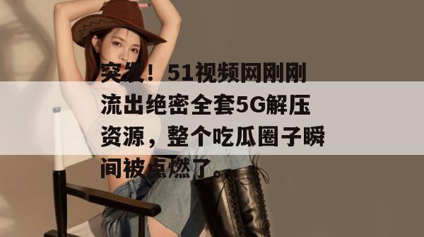 突发！51视频网刚刚流出绝密全套5G解压资源，整个吃瓜圈子瞬间被点燃了。