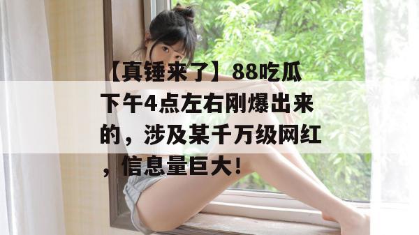 【真锤来了】88吃瓜下午4点左右刚爆出来的，涉及某千万级网红，信息量巨大！