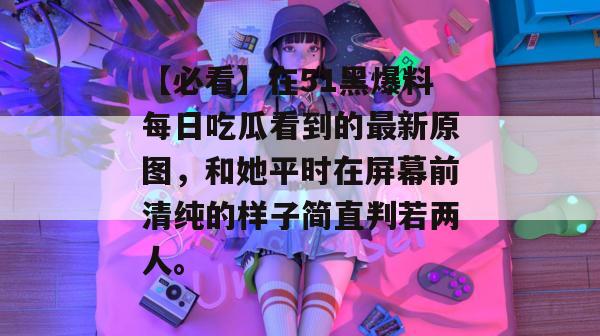【必看】在51黑爆料每日吃瓜看到的最新原图，和她平时在屏幕前清纯的样子简直判若两人。