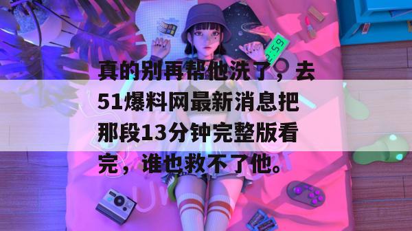 真的别再帮他洗了,去51爆料网最新消息把那段13分钟完整版看完,谁也救不了他。 真的别再帮他洗了,去51爆料网最新消息把那段13分钟完整版看完,谁也救不了他。