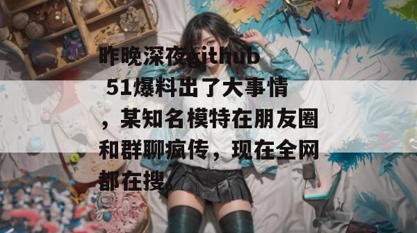 昨晚深夜github 51爆料出了大事情，某知名模特在朋友圈和群聊疯传，现在全网都在搜。