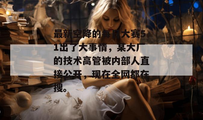 最新空降的每日大赛51出了大事情,某大厂的技术高管被内部人直接公开,现在全网都在搜。 最新空降的每日大赛51出了大事情,某大厂的技术高管被内部人直接公开,现在全网都在搜。
