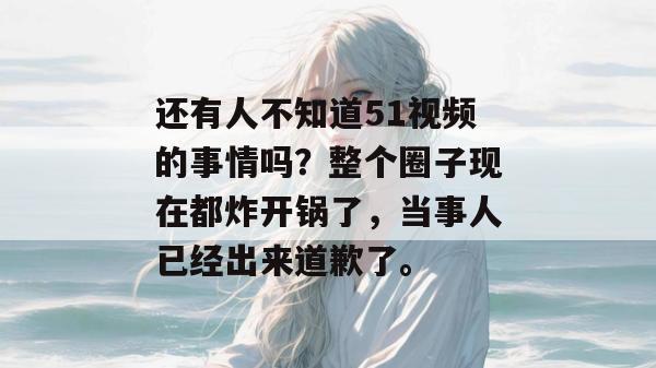 还有人不知道51视频的事情吗?整个圈子现在都炸开锅了,当事人已经出来道歉了。 还有人不知道51视频的事情吗?整个圈子现在都炸开锅了,当事人已经出来道歉了。