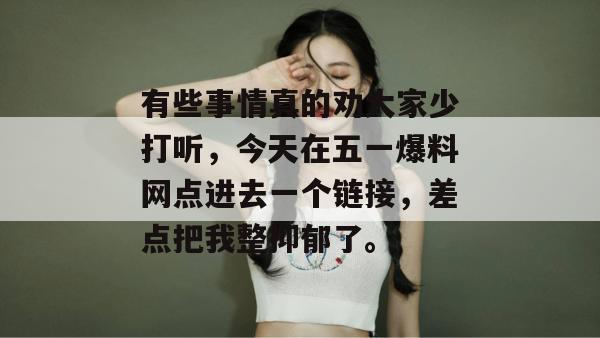 有些事情真的劝大家少打听,今天在五一爆料网点进去一个链接,差点把我整抑郁了。 有些事情真的劝大家少打听,今天在五一爆料网点进去一个链接,差点把我整抑郁了。