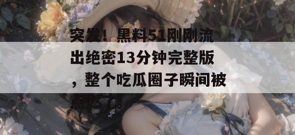 突发!黑料51刚刚流出绝密13分钟完整版,整个吃瓜圈子瞬间被点燃了。 突发!黑料51刚刚流出绝密13分钟完整版,整个吃瓜圈子瞬间被点燃了。