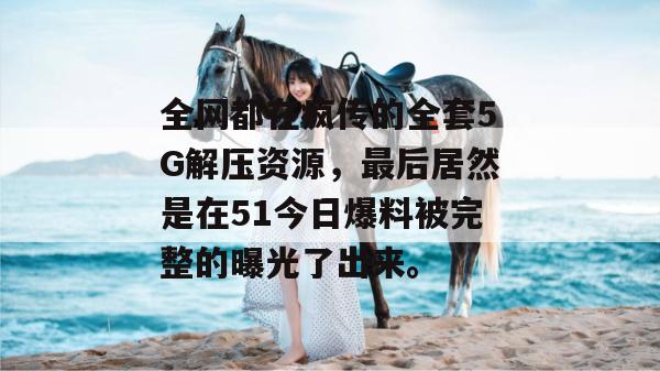 全网都在疯传的全套5G解压资源，最后居然是在51今日爆料被完整的曝光了出来。