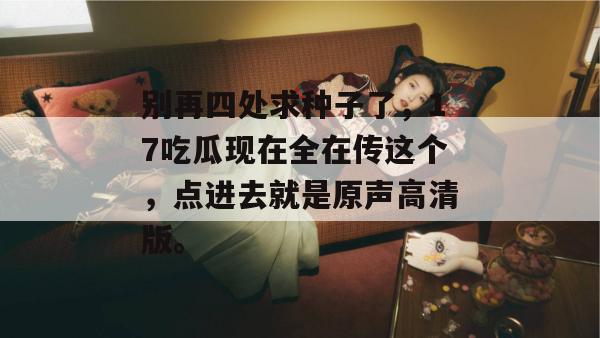 别再四处求种子了，17吃瓜现在全在传这个，点进去就是原声高清版。