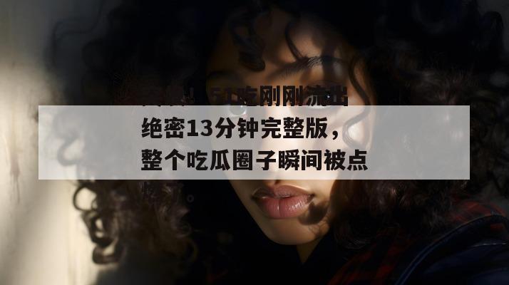 突发!51吃刚刚流出绝密13分钟完整版,整个吃瓜圈子瞬间被点燃了。 突发!51吃刚刚流出绝密13分钟完整版,整个吃瓜圈子瞬间被点燃了。