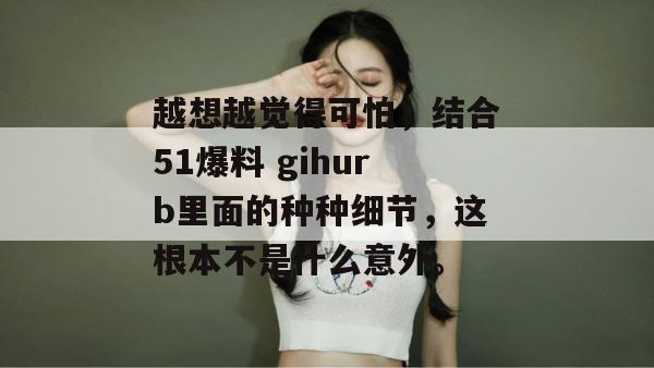 越想越觉得可怕，结合51爆料 gihurb里面的种种细节，这根本不是什么意外。