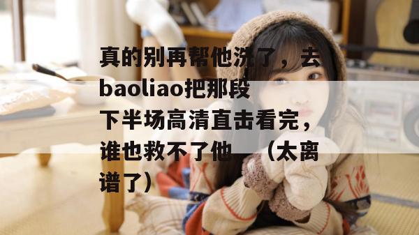 真的别再帮他洗了，去baoliao把那段下半场高清直击看完，谁也救不了他。（太离谱了）