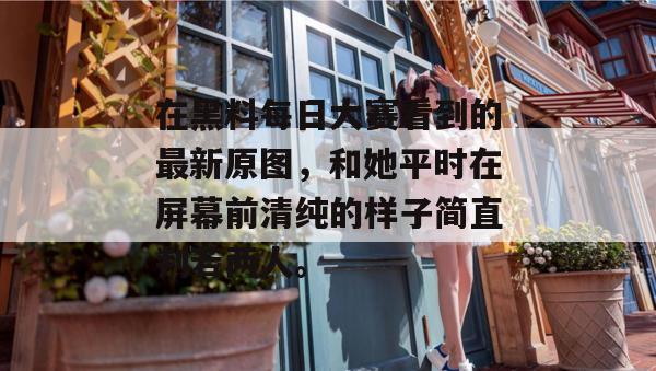 在黑料每日大赛看到的最新原图，和她平时在屏幕前清纯的样子简直判若两人。