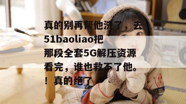真的别再帮他洗了，去51baoliao把那段全套5G解压资源看完，谁也救不了他。！真的绝了
