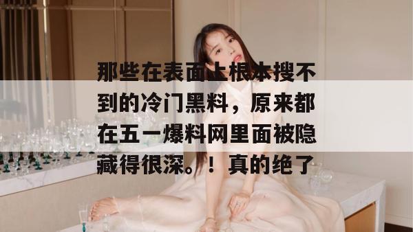 那些在表面上根本搜不到的冷门黑料，原来都在五一爆料网里面被隐藏得很深。！真的绝了
